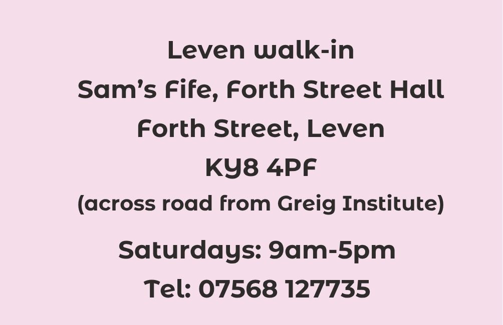 Leven walk-in. Sam's Fife, Forth Street hall. Forth Street. Leven. KY8 4PF. (across road from Greig Institute). Saturdays. 9am-5pm. Telephone 07568 127735. This phone number available on Saturdays only.